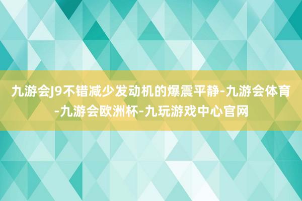 九游会J9不错减少发动机的爆震平静-九游会体育-九游会欧洲杯-九玩游戏中心官网