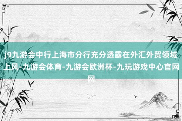 j9九游会中行上海市分行充分透露在外汇外贸领域上风-九游会体育-九游会欧洲杯-九玩游戏中心官网