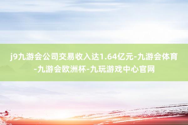 j9九游会公司交易收入达1.64亿元-九游会体育-九游会欧洲杯-九玩游戏中心官网