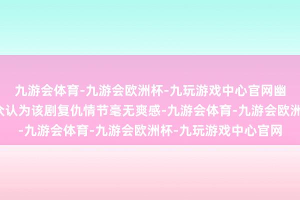 九游会体育-九游会欧洲杯-九玩游戏中心官网幽闭终生的结局让不雅众认为该剧复仇情节毫无爽感-九游会体育-九游会欧洲杯-九玩游戏中心官网