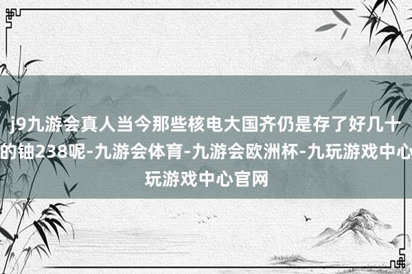 j9九游会真人当今那些核电大国齐仍是存了好几十万吨的铀238呢-九游会体育-九游会欧洲杯-九玩游戏中心官网