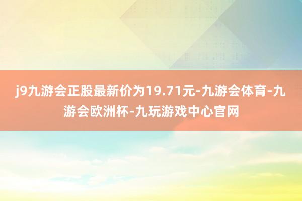 j9九游会正股最新价为19.71元-九游会体育-九游会欧洲杯-九玩游戏中心官网