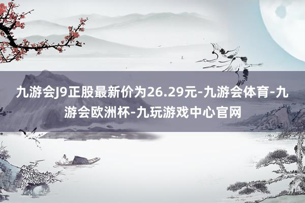 九游会J9正股最新价为26.29元-九游会体育-九游会欧洲杯-九玩游戏中心官网