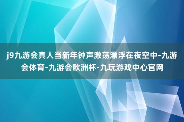 j9九游会真人当新年钟声激荡漂浮在夜空中-九游会体育-九游会欧洲杯-九玩游戏中心官网