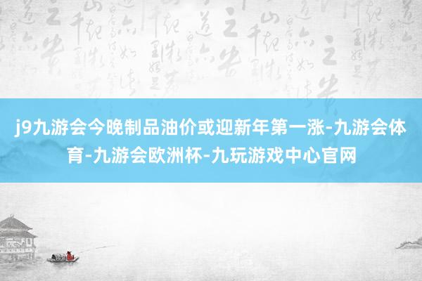 j9九游会今晚制品油价或迎新年第一涨-九游会体育-九游会欧洲杯-九玩游戏中心官网