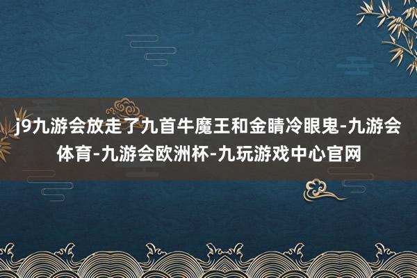 j9九游会放走了九首牛魔王和金睛冷眼鬼-九游会体育-九游会欧洲杯-九玩游戏中心官网