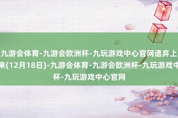 九游会体育-九游会欧洲杯-九玩游戏中心官网遗弃上个往未来(12月18日)-九游会体育-九游会欧洲杯-九玩游戏中心官网