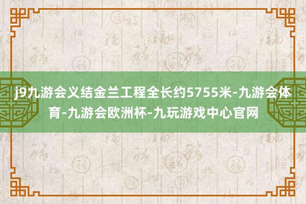 j9九游会义结金兰工程全长约5755米-九游会体育-九游会欧洲杯-九玩游戏中心官网