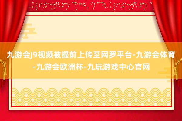 九游会J9视频被提前上传至网罗平台-九游会体育-九游会欧洲杯-九玩游戏中心官网