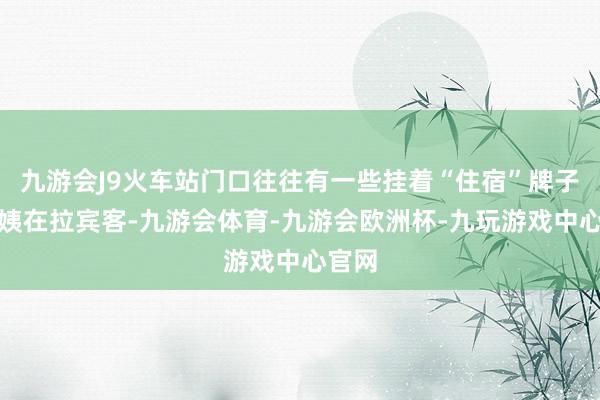 九游会J9火车站门口往往有一些挂着“住宿”牌子的大姨在拉宾客-九游会体育-九游会欧洲杯-九玩游戏中心官网