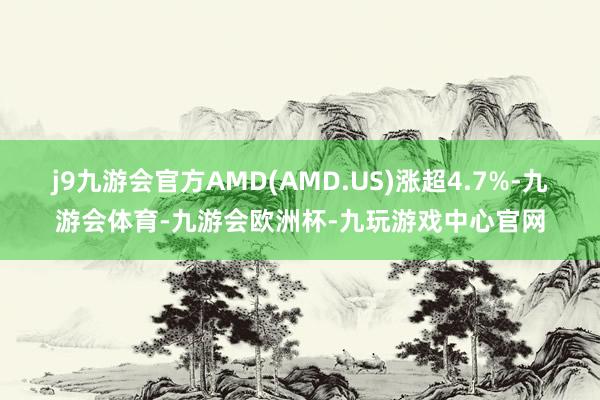 j9九游会官方AMD(AMD.US)涨超4.7%-九游会体育-九游会欧洲杯-九玩游戏中心官网