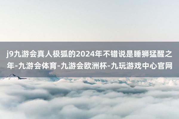 j9九游会真人极狐的2024年不错说是睡狮猛醒之年-九游会体育-九游会欧洲杯-九玩游戏中心官网