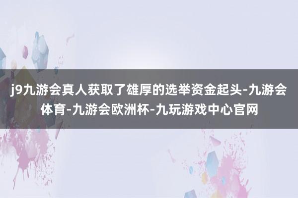 j9九游会真人获取了雄厚的选举资金起头-九游会体育-九游会欧洲杯-九玩游戏中心官网