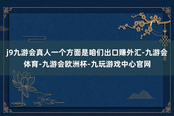 j9九游会真人一个方面是咱们出口赚外汇-九游会体育-九游会欧洲杯-九玩游戏中心官网