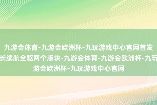 九游会体育-九游会欧洲杯-九玩游戏中心官网首发推出后驱版、长续航全驱两个版块-九游会体育-九游会欧洲杯-九玩游戏中心官网