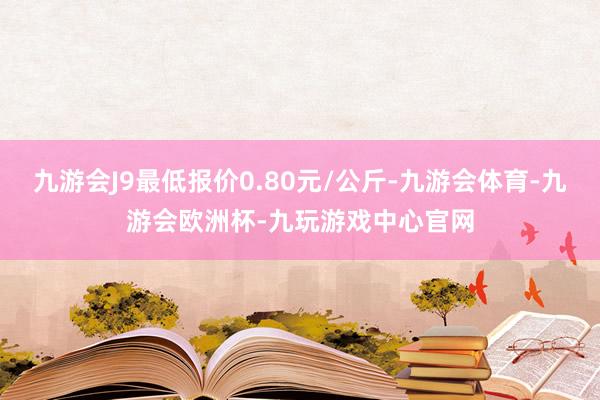 九游会J9最低报价0.80元/公斤-九游会体育-九游会欧洲杯-九玩游戏中心官网