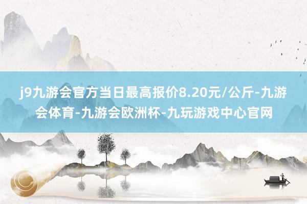 j9九游会官方当日最高报价8.20元/公斤-九游会体育-九游会欧洲杯-九玩游戏中心官网