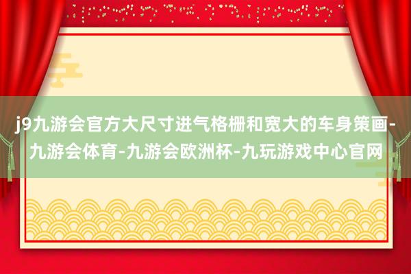 j9九游会官方大尺寸进气格栅和宽大的车身策画-九游会体育-九游会欧洲杯-九玩游戏中心官网