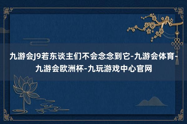 九游会J9若东谈主们不会念念到它-九游会体育-九游会欧洲杯-九玩游戏中心官网