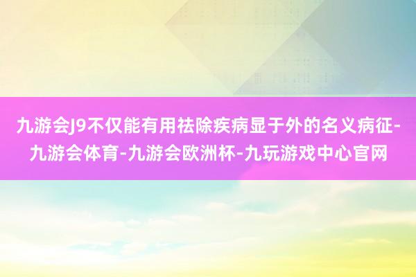 九游会J9不仅能有用祛除疾病显于外的名义病征-九游会体育-九游会欧洲杯-九玩游戏中心官网