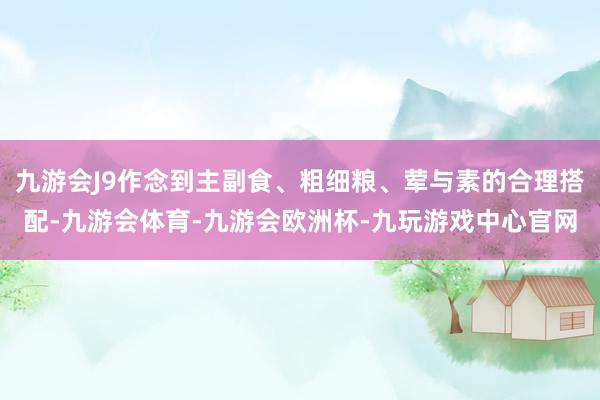 九游会J9作念到主副食、粗细粮、荤与素的合理搭配-九游会体育-九游会欧洲杯-九玩游戏中心官网