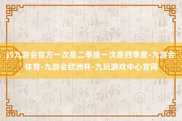 j9九游会官方一次是二季度一次是四季度-九游会体育-九游会欧洲杯-九玩游戏中心官网