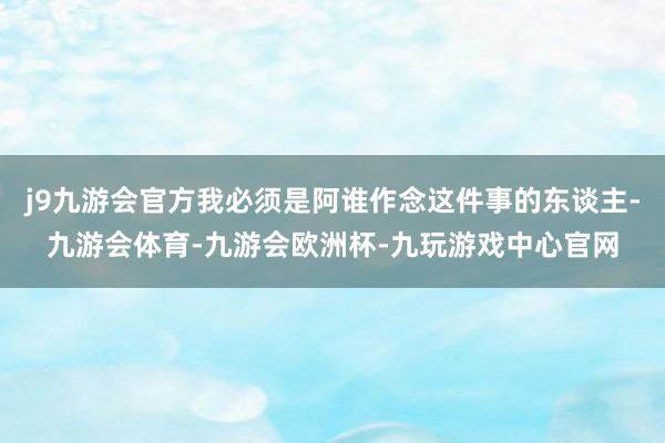 j9九游会官方我必须是阿谁作念这件事的东谈主-九游会体育-九游会欧洲杯-九玩游戏中心官网