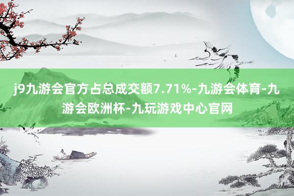 j9九游会官方占总成交额7.71%-九游会体育-九游会欧洲杯-九玩游戏中心官网