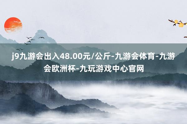 j9九游会出入48.00元/公斤-九游会体育-九游会欧洲杯-九玩游戏中心官网