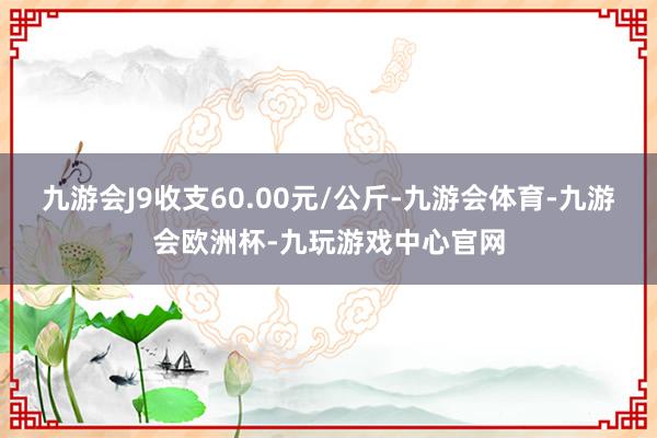 九游会J9收支60.00元/公斤-九游会体育-九游会欧洲杯-九玩游戏中心官网