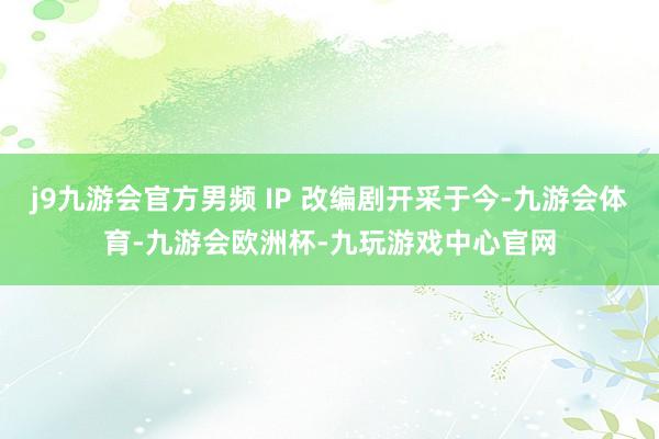 j9九游会官方男频 IP 改编剧开采于今-九游会体育-九游会欧洲杯-九玩游戏中心官网