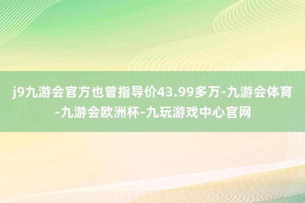 j9九游会官方也曾指导价43.99多万-九游会体育-九游会欧洲杯-九玩游戏中心官网