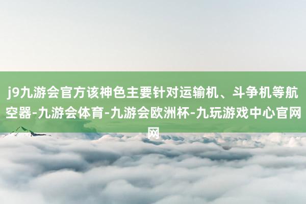 j9九游会官方该神色主要针对运输机、斗争机等航空器-九游会体育-九游会欧洲杯-九玩游戏中心官网