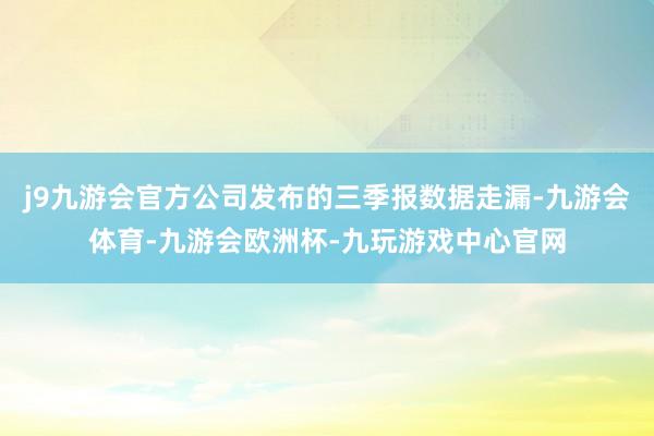 j9九游会官方公司发布的三季报数据走漏-九游会体育-九游会欧洲杯-九玩游戏中心官网