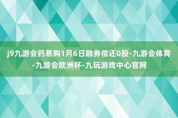 j9九游会药易购1月6日融券偿还0股-九游会体育-九游会欧洲杯-九玩游戏中心官网