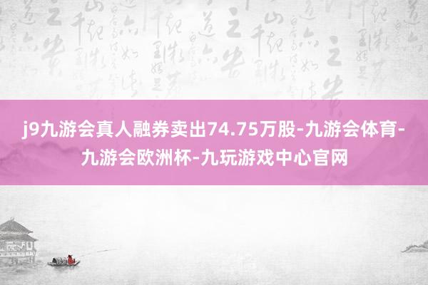 j9九游会真人融券卖出74.75万股-九游会体育-九游会欧洲杯-九玩游戏中心官网