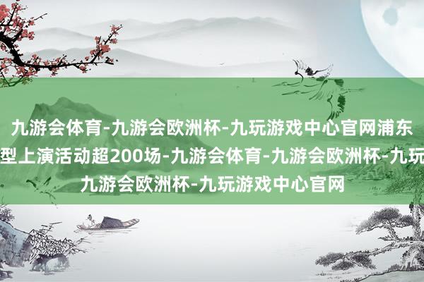 九游会体育-九游会欧洲杯-九玩游戏中心官网浦东一共举办了大型上演活动超200场-九游会体育-九游会欧洲杯-九玩游戏中心官网