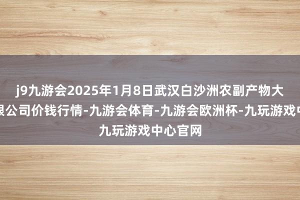 j9九游会2025年1月8日武汉白沙洲农副产物大阛阓有限公司价钱行情-九游会体育-九游会欧洲杯-九玩游戏中心官网