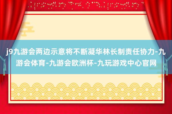 j9九游会两边示意将不断凝华林长制责任协力-九游会体育-九游会欧洲杯-九玩游戏中心官网