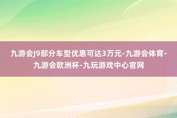 九游会J9部分车型优惠可达3万元-九游会体育-九游会欧洲杯-九玩游戏中心官网