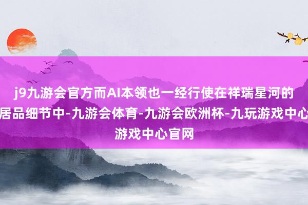 j9九游会官方而AI本领也一经行使在祥瑞星河的繁多居品细节中-九游会体育-九游会欧洲杯-九玩游戏中心官网