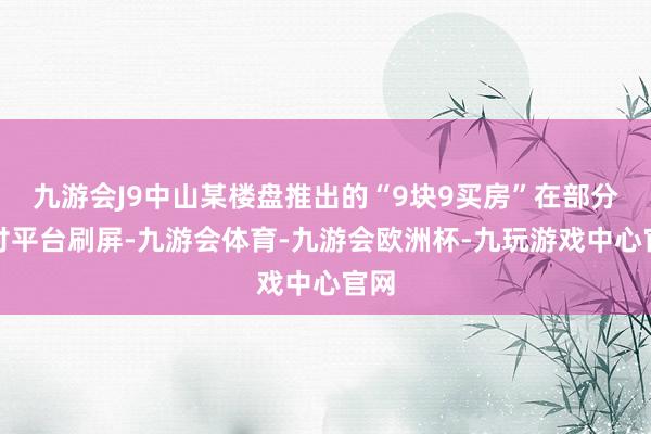 九游会J9中山某楼盘推出的“9块9买房”在部分应付平台刷屏-九游会体育-九游会欧洲杯-九玩游戏中心官网