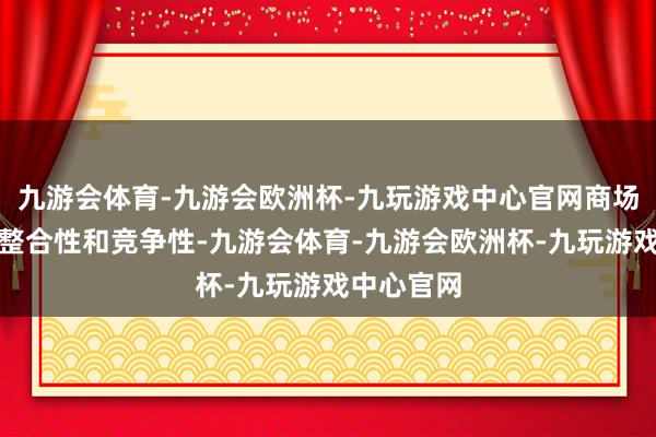 九游会体育-九游会欧洲杯-九玩游戏中心官网商场仍然具有整合性和竞争性-九游会体育-九游会欧洲杯-九玩游戏中心官网