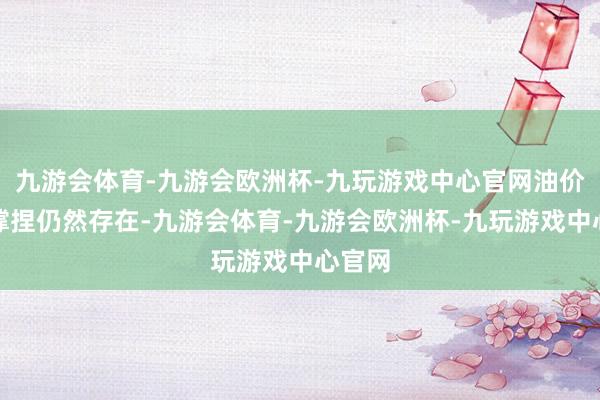 九游会体育-九游会欧洲杯-九玩游戏中心官网油价高位撑捏仍然存在-九游会体育-九游会欧洲杯-九玩游戏中心官网