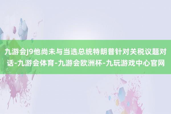 九游会J9他尚未与当选总统特朗普针对关税议题对话-九游会体育-九游会欧洲杯-九玩游戏中心官网