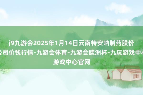 j9九游会2025年1月14日云南特安呐制药股份有限公司价钱行情-九游会体育-九游会欧洲杯-九玩游戏中心官网