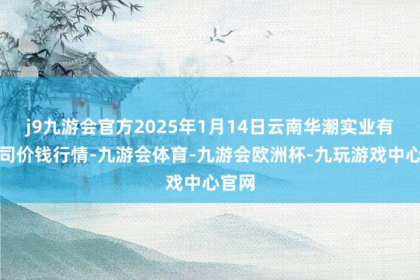 j9九游会官方2025年1月14日云南华潮实业有限公司价钱行情-九游会体育-九游会欧洲杯-九玩游戏中心官网