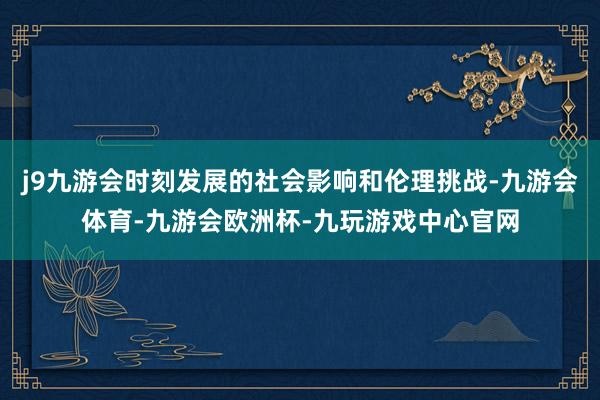 j9九游会时刻发展的社会影响和伦理挑战-九游会体育-九游会欧洲杯-九玩游戏中心官网