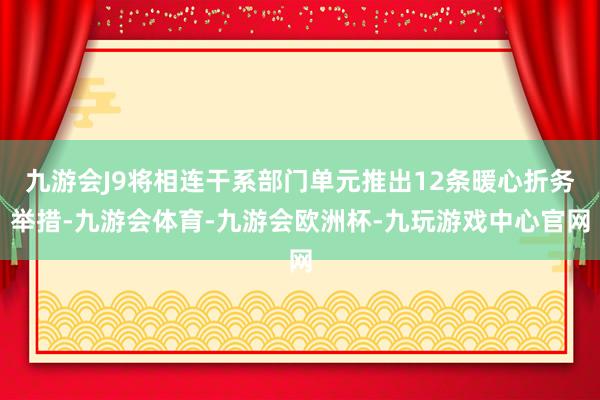 九游会J9将相连干系部门单元推出12条暖心折务举措-九游会体育-九游会欧洲杯-九玩游戏中心官网