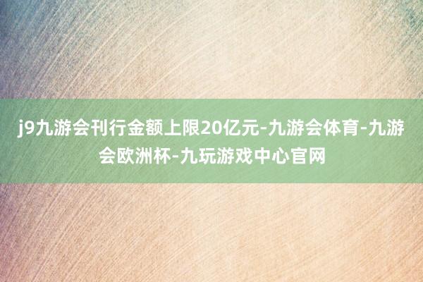 j9九游会刊行金额上限20亿元-九游会体育-九游会欧洲杯-九玩游戏中心官网